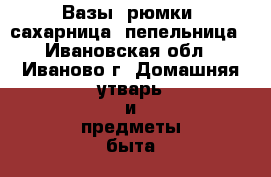 Вазы, рюмки, сахарница, пепельница - Ивановская обл., Иваново г. Домашняя утварь и предметы быта » Посуда и кухонные принадлежности   